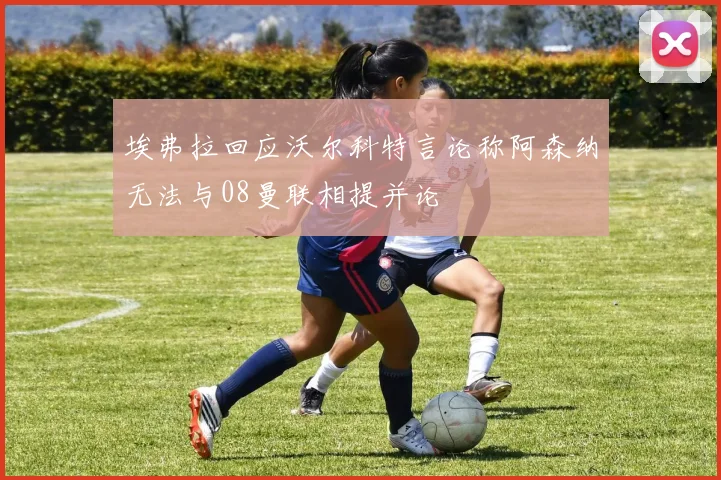 埃弗拉回应沃尔科特言论称阿森纳无法与08曼联相提并论