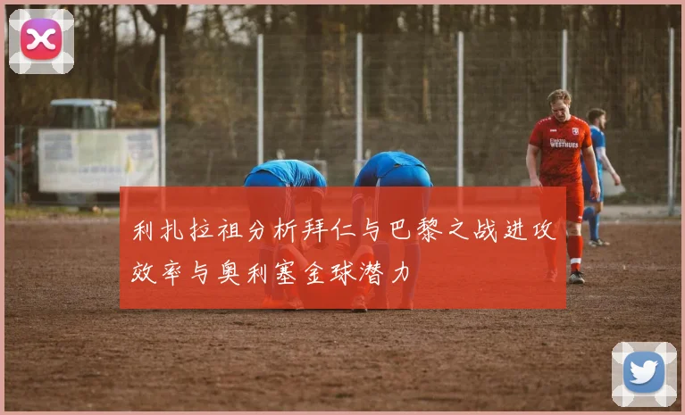 利扎拉祖分析拜仁与巴黎之战进攻效率与奥利塞金球潜力